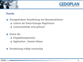 Events

  Eventgetriebene Verarbeitung von Benutzeraktionen
     Listener bei Event-Erzeuger Registrieren
     Listenermethode wird gefeuert

  Events für:
     Eingabekomponenten
     Application-, Session-Status

  Verarbeitung erfolgt serverseitig



                                                      22
 