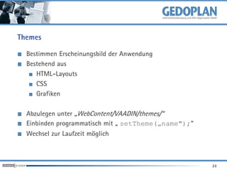 Themes

  Bestimmen Erscheinungsbild der Anwendung
  Bestehend aus
     HTML-Layouts
     CSS
     Grafiken

  Abzulegen unter „WebContent/VAADIN/themes/“
  Einbinden programmatisch mit „ setTheme(„name");“
  Wechsel zur Laufzeit möglich



                                                      23
 