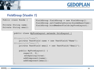 FieldGroup (Vaadin 7)
Public class Kunde {      FieldGroup fieldGroup = new FieldGroup();
                          fieldGroup.setItemDataSource(kundeBeanItem);
Private String name;      fieldGroup.bindMemberFields(myFormLayout);
Private String email;

         public class MyFormLayout extends GridLayout {

         @PropertyId("name")
             private TextField name = new TextField("Name");
         @PropertyId("email")
             private TextField email = new TextField("Email");

             public MyFormLayout() {
                super(2, 3);
                 setSpacing(true);
                addComponent(name);
                addComponent(email);
         }

                                                                   26
 