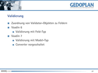 Validierung

  Zuordnung von Validator-Objekten zu Feldern
  Vaadin 6
     Validierung mit Feld-Typ
  Vaadin 7
     Validierung mit Model-Typ
     Converter vorgeschaltet




                                                27
 