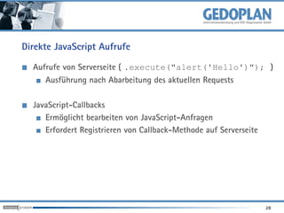Direkte JavaScript Aufrufe

  Aufrufe von Serverseite ( .execute("alert('Hello')"); )
     Ausführung nach Abarbeitung des aktuellen Requests

  JavaScript-Callbacks
     Ermöglicht bearbeiten von JavaScript-Anfragen
     Erfordert Registrieren von Callback-Methode auf Serverseite




                                                                   28
 
