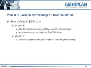 Vaadin in JavaEE6 Anwendungen : Bean Validation

  Bean Validation (JSR-303)
     Vaadin 6
        Add-On (Problematisch, da Prüfung nicht mit Modeltyp)
        Implementierung eines eigenen BeanValidators
     Vaadin 7
        addValidator(new BeanValidator(Bean-Type, Property-Name));




                                                                     30
 