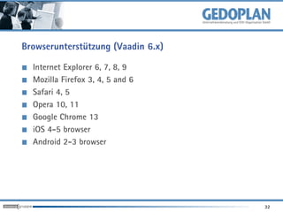 Browserunterstützung (Vaadin 6.x)

  Internet Explorer 6, 7, 8, 9
  Mozilla Firefox 3, 4, 5 and 6
  Safari 4, 5
  Opera 10, 11
  Google Chrome 13
  iOS 4-5 browser
  Android 2-3 browser




                                    32
 