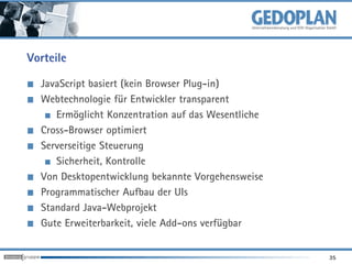 Vorteile

  JavaScript basiert (kein Browser Plug-in)
  Webtechnologie für Entwickler transparent
     Ermöglicht Konzentration auf das Wesentliche
  Cross-Browser optimiert
  Serverseitige Steuerung
     Sicherheit, Kontrolle
  Von Desktopentwicklung bekannte Vorgehensweise
  Programmatischer Aufbau der UIs
  Standard Java-Webprojekt
  Gute Erweiterbarkeit, viele Add-ons verfügbar


                                                    35
 