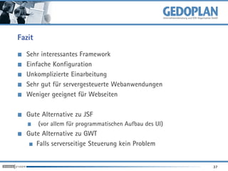 Fazit

  Sehr interessantes Framework
  Einfache Konfiguration
  Unkomplizierte Einarbeitung
  Sehr gut für servergesteuerte Webanwendungen
  Weniger geeignet für Webseiten

  Gute Alternative zu JSF
        (vor allem für programmatischen Aufbau des UI)
  Gute Alternative zu GWT
     Falls serverseitige Steuerung kein Problem


                                                         37
 