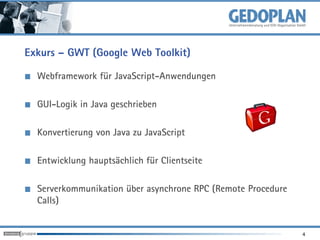 Exkurs – GWT (Google Web Toolkit)

  Webframework für JavaScript-Anwendungen

  GUI-Logik in Java geschrieben

  Konvertierung von Java zu JavaScript

  Entwicklung hauptsächlich für Clientseite

  Serverkommunikation über asynchrone RPC (Remote Procedure
  Calls)


                                                              4
 