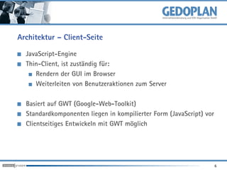 Architektur – Client-Seite

  JavaScript-Engine
  Thin-Client, ist zuständig für:
     Rendern der GUI im Browser
     Weiterleiten von Benutzeraktionen zum Server

  Basiert auf GWT (Google-Web-Toolkit)
  Standardkomponenten liegen in kompilierter Form (JavaScript) vor
  Clientseitiges Entwickeln mit GWT möglich




                                                                     6
 