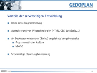 Vorteile der serverseitigen Entwicklung
  Reine Java-Programmierung

  Abstrahierung von Webtechnologien (HTML, CSS, JavaScrip,…)

  An Desktopanwendungen (Swing) angelehnte Vorgehensweise
     Programmatischer Aufbau
     M-V-C

  Serverseitige Steuerung/Validierung




                                                               8
 
