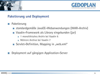 Paketierung und Deployment

  Paketierung
     standardgemäße JavaEE-Webanwendungen (WAR-Archiv)
     Vaadin-Framework als Library eingebunden (jar)
        1 monolithisches Archiv bei Vaadin 6
        Mehrere Archive bei Vaadin 7
     Servlet-Definition, Mapping in „web.xml“

  Deployment auf gängigen Application-Server




                                                         9
 
