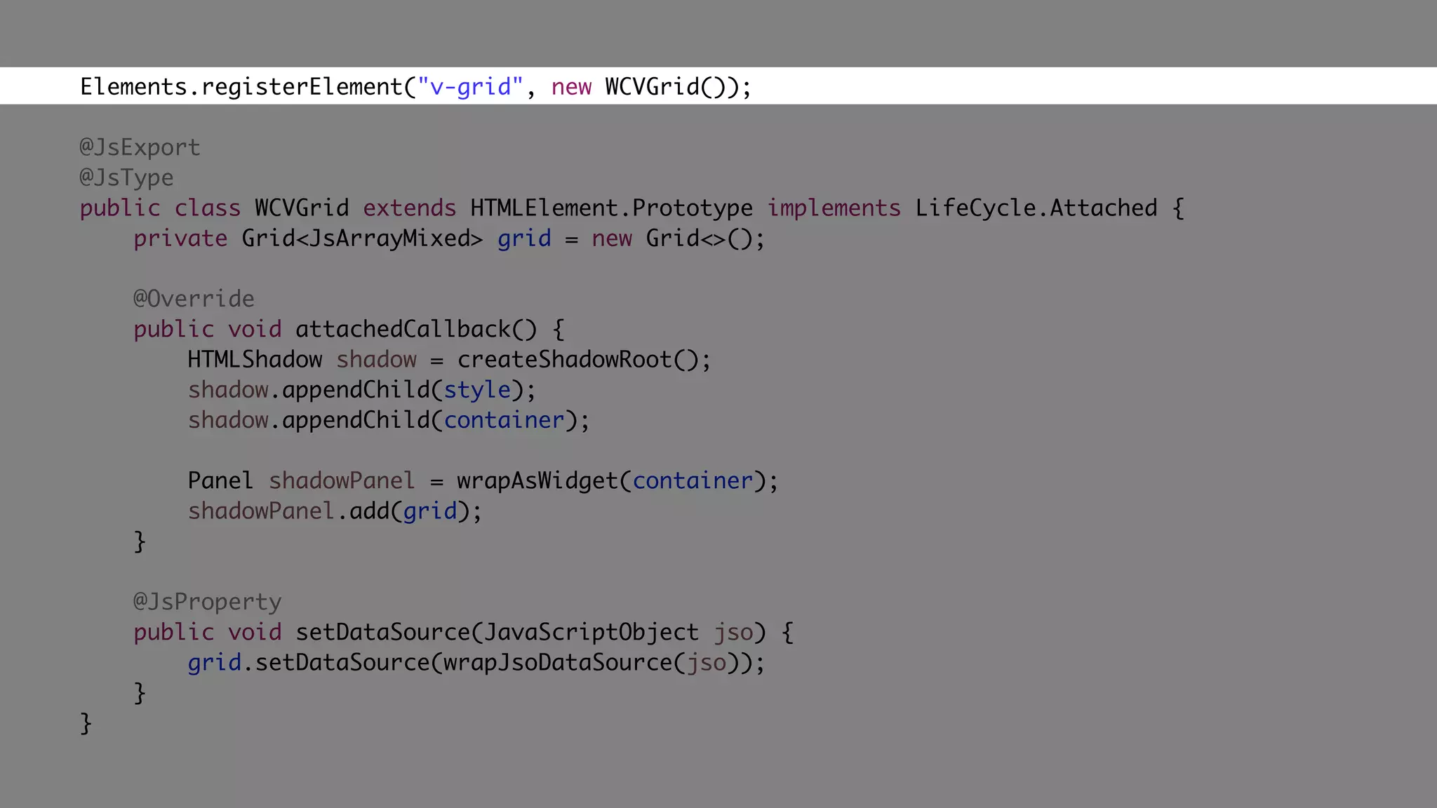 Elements.registerElement("v-grid", new WCVGrid());
@JsExport
@JsType
public class WCVGrid extends HTMLElement.Prototype implements LifeCycle.Attached {
private Grid<JsArrayMixed> grid = new Grid<>();
@Override
public void attachedCallback() {
HTMLShadow shadow = createShadowRoot();
shadow.appendChild(style);
shadow.appendChild(container);
Panel shadowPanel = wrapAsWidget(container);
shadowPanel.add(grid);
}
@JsProperty
public void setDataSource(JavaScriptObject jso) {
grid.setDataSource(wrapJsoDataSource(jso));
}
}
 