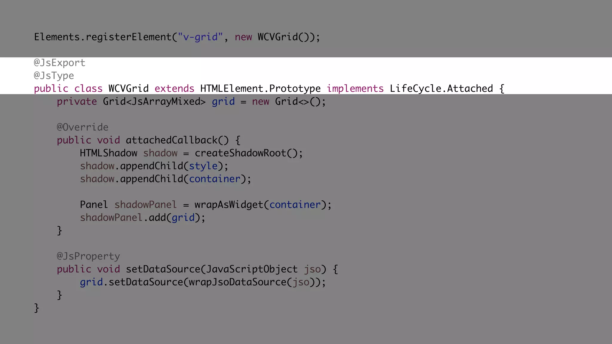 Elements.registerElement("v-grid", new WCVGrid());
@JsExport
@JsType
public class WCVGrid extends HTMLElement.Prototype implements LifeCycle.Attached {
private Grid<JsArrayMixed> grid = new Grid<>();
@Override
public void attachedCallback() {
HTMLShadow shadow = createShadowRoot();
shadow.appendChild(style);
shadow.appendChild(container);
Panel shadowPanel = wrapAsWidget(container);
shadowPanel.add(grid);
}
@JsProperty
public void setDataSource(JavaScriptObject jso) {
grid.setDataSource(wrapJsoDataSource(jso));
}
}
 