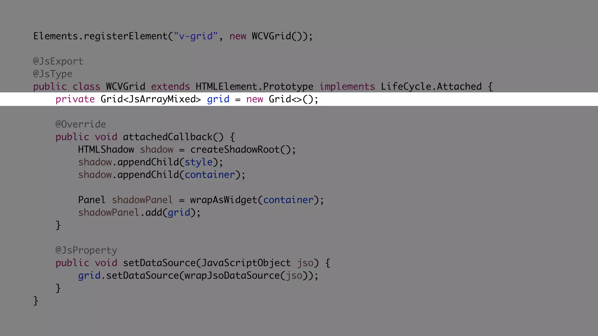 Elements.registerElement("v-grid", new WCVGrid());
@JsExport
@JsType
public class WCVGrid extends HTMLElement.Prototype implements LifeCycle.Attached {
private Grid<JsArrayMixed> grid = new Grid<>();
@Override
public void attachedCallback() {
HTMLShadow shadow = createShadowRoot();
shadow.appendChild(style);
shadow.appendChild(container);
Panel shadowPanel = wrapAsWidget(container);
shadowPanel.add(grid);
}
@JsProperty
public void setDataSource(JavaScriptObject jso) {
grid.setDataSource(wrapJsoDataSource(jso));
}
}
 