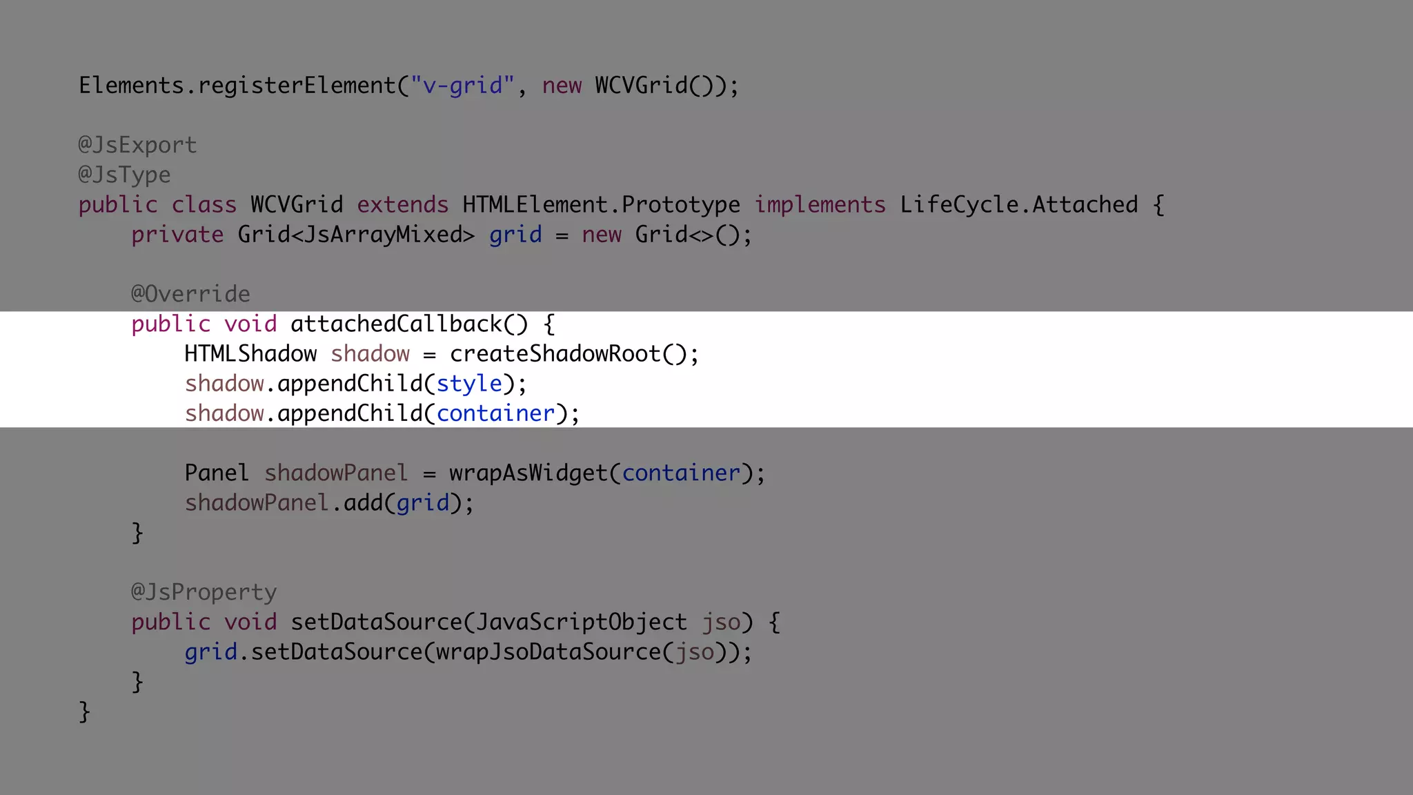 Elements.registerElement("v-grid", new WCVGrid());
@JsExport
@JsType
public class WCVGrid extends HTMLElement.Prototype implements LifeCycle.Attached {
private Grid<JsArrayMixed> grid = new Grid<>();
@Override
public void attachedCallback() {
HTMLShadow shadow = createShadowRoot();
shadow.appendChild(style);
shadow.appendChild(container);
Panel shadowPanel = wrapAsWidget(container);
shadowPanel.add(grid);
}
@JsProperty
public void setDataSource(JavaScriptObject jso) {
grid.setDataSource(wrapJsoDataSource(jso));
}
}
 