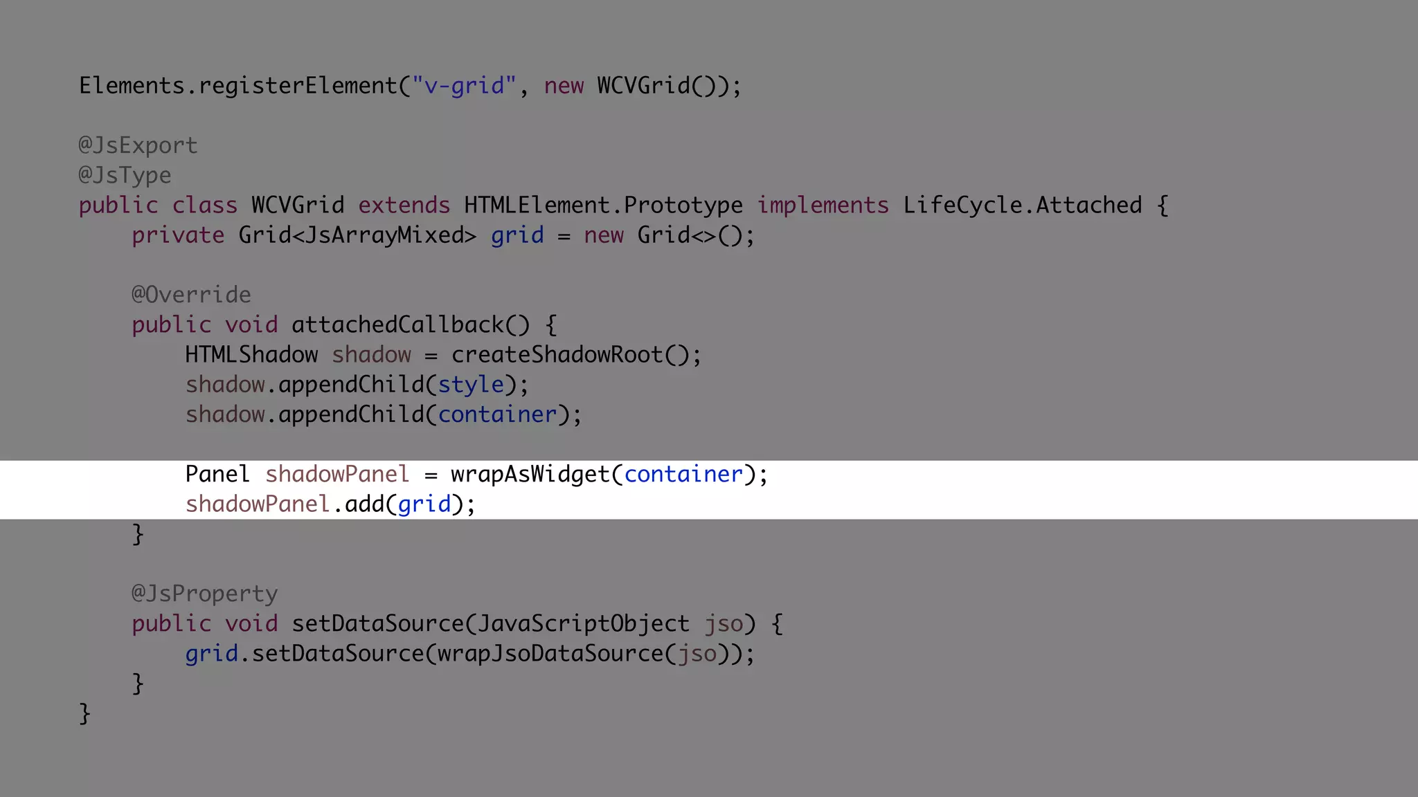Elements.registerElement("v-grid", new WCVGrid());
@JsExport
@JsType
public class WCVGrid extends HTMLElement.Prototype implements LifeCycle.Attached {
private Grid<JsArrayMixed> grid = new Grid<>();
@Override
public void attachedCallback() {
HTMLShadow shadow = createShadowRoot();
shadow.appendChild(style);
shadow.appendChild(container);
Panel shadowPanel = wrapAsWidget(container);
shadowPanel.add(grid);
}
@JsProperty
public void setDataSource(JavaScriptObject jso) {
grid.setDataSource(wrapJsoDataSource(jso));
}
}
 