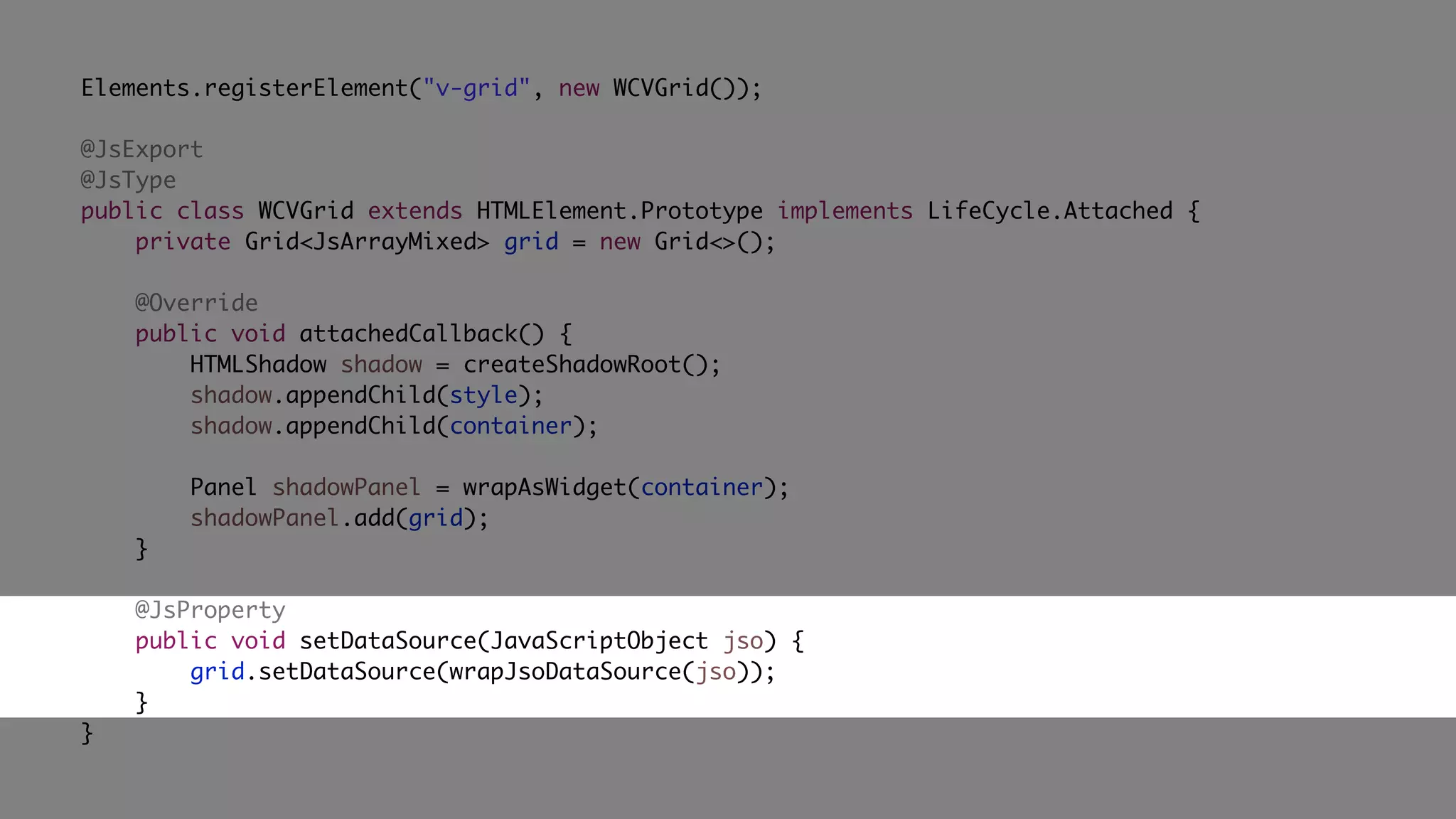Elements.registerElement("v-grid", new WCVGrid());
@JsExport
@JsType
public class WCVGrid extends HTMLElement.Prototype implements LifeCycle.Attached {
private Grid<JsArrayMixed> grid = new Grid<>();
@Override
public void attachedCallback() {
HTMLShadow shadow = createShadowRoot();
shadow.appendChild(style);
shadow.appendChild(container);
Panel shadowPanel = wrapAsWidget(container);
shadowPanel.add(grid);
}
@JsProperty
public void setDataSource(JavaScriptObject jso) {
grid.setDataSource(wrapJsoDataSource(jso));
}
}
 