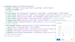 <v-absolute-layout id="absoluteLayout">
<v-label id="label" size-auto="true" :top="0px" :left="21px">
<h3>Edit customer</h3>
</v-label>
<v-form-layout id="formLayout" margin="" :top="69px" :right="22px" :left="20px">
<v-text-field caption="First name" id="firstName" width-full="true"></v-text-field>
<v-text-field caption="Last name" id="lastName" width-full="true"></v-text-field>
<v-text-field caption="Email" required="true" id="email"></v-text-field>
<v-popup-date-field caption="Birth day" id="birthDay"></v-popup-date-field>
<v-native-select caption="Status" id="status"></v-native-select>
</v-form-layout>
<v-horizontal-layout spacing="true" id="horizontalLayout" width-full="true" 
:right="22px" :bottom="17px" :left="20px">
<v-button style-name="primary" id="save" plain-text="">Save</v-button>
<v-button id="cancel" plain-text="">Cancel</v-button>
<v-button style-name="FontAwesome" id="delete" plain-text="":expand="">!</v-button>
</v-horizontal-layout>
</v-absolute-layout>
 