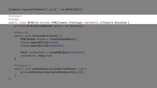 Elements.registerElement("v-grid", new WCVGrid());
@JsExport
@JsType
public class WCVGrid extends HTMLElement.Prototype implements LifeCycle.Attached {
private Grid<JsArrayMixed> grid = new Grid<>();
@Override
public void attachedCallback() {
HTMLShadow shadow = createShadowRoot();
shadow.appendChild(style);
shadow.appendChild(container);
Panel shadowPanel = wrapAsWidget(container);
shadowPanel.add(grid);
}
@JsProperty
public void setDataSource(JavaScriptObject jso) {
grid.setDataSource(wrapJsoDataSource(jso));
}
}
 