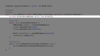 Elements.registerElement("v-grid", new WCVGrid());
@JsExport
@JsType
public class WCVGrid extends HTMLElement.Prototype implements LifeCycle.Attached {
private Grid<JsArrayMixed> grid = new Grid<>();
@Override
public void attachedCallback() {
HTMLShadow shadow = createShadowRoot();
shadow.appendChild(style);
shadow.appendChild(container);
Panel shadowPanel = wrapAsWidget(container);
shadowPanel.add(grid);
}
@JsProperty
public void setDataSource(JavaScriptObject jso) {
grid.setDataSource(wrapJsoDataSource(jso));
}
}
 
