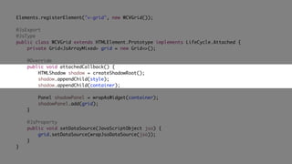 Elements.registerElement("v-grid", new WCVGrid());
@JsExport
@JsType
public class WCVGrid extends HTMLElement.Prototype implements LifeCycle.Attached {
private Grid<JsArrayMixed> grid = new Grid<>();
@Override
public void attachedCallback() {
HTMLShadow shadow = createShadowRoot();
shadow.appendChild(style);
shadow.appendChild(container);
Panel shadowPanel = wrapAsWidget(container);
shadowPanel.add(grid);
}
@JsProperty
public void setDataSource(JavaScriptObject jso) {
grid.setDataSource(wrapJsoDataSource(jso));
}
}
 
