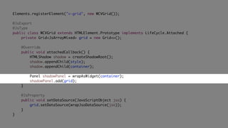 Elements.registerElement("v-grid", new WCVGrid());
@JsExport
@JsType
public class WCVGrid extends HTMLElement.Prototype implements LifeCycle.Attached {
private Grid<JsArrayMixed> grid = new Grid<>();
@Override
public void attachedCallback() {
HTMLShadow shadow = createShadowRoot();
shadow.appendChild(style);
shadow.appendChild(container);
Panel shadowPanel = wrapAsWidget(container);
shadowPanel.add(grid);
}
@JsProperty
public void setDataSource(JavaScriptObject jso) {
grid.setDataSource(wrapJsoDataSource(jso));
}
}
 