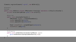 Elements.registerElement("v-grid", new WCVGrid());
@JsExport
@JsType
public class WCVGrid extends HTMLElement.Prototype implements LifeCycle.Attached {
private Grid<JsArrayMixed> grid = new Grid<>();
@Override
public void attachedCallback() {
HTMLShadow shadow = createShadowRoot();
shadow.appendChild(style);
shadow.appendChild(container);
Panel shadowPanel = wrapAsWidget(container);
shadowPanel.add(grid);
}
@JsProperty
public void setDataSource(JavaScriptObject jso) {
grid.setDataSource(wrapJsoDataSource(jso));
}
}
 