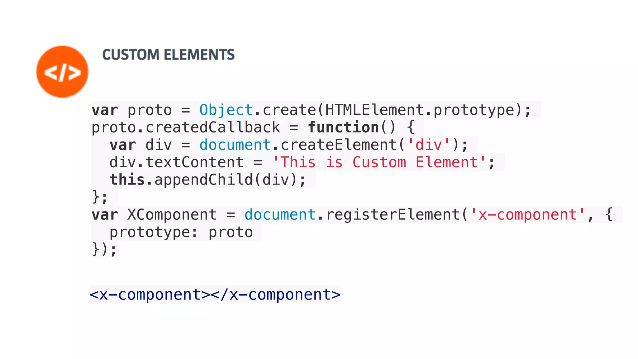 <x-component></x-component>
var proto = Object.create(HTMLElement.prototype);
proto.createdCallback = function() {
var div = document.createElement('div');
div.textContent = 'This is Custom Element';
this.appendChild(div);
};
var XComponent = document.registerElement('x-component', {
prototype: proto
});
 