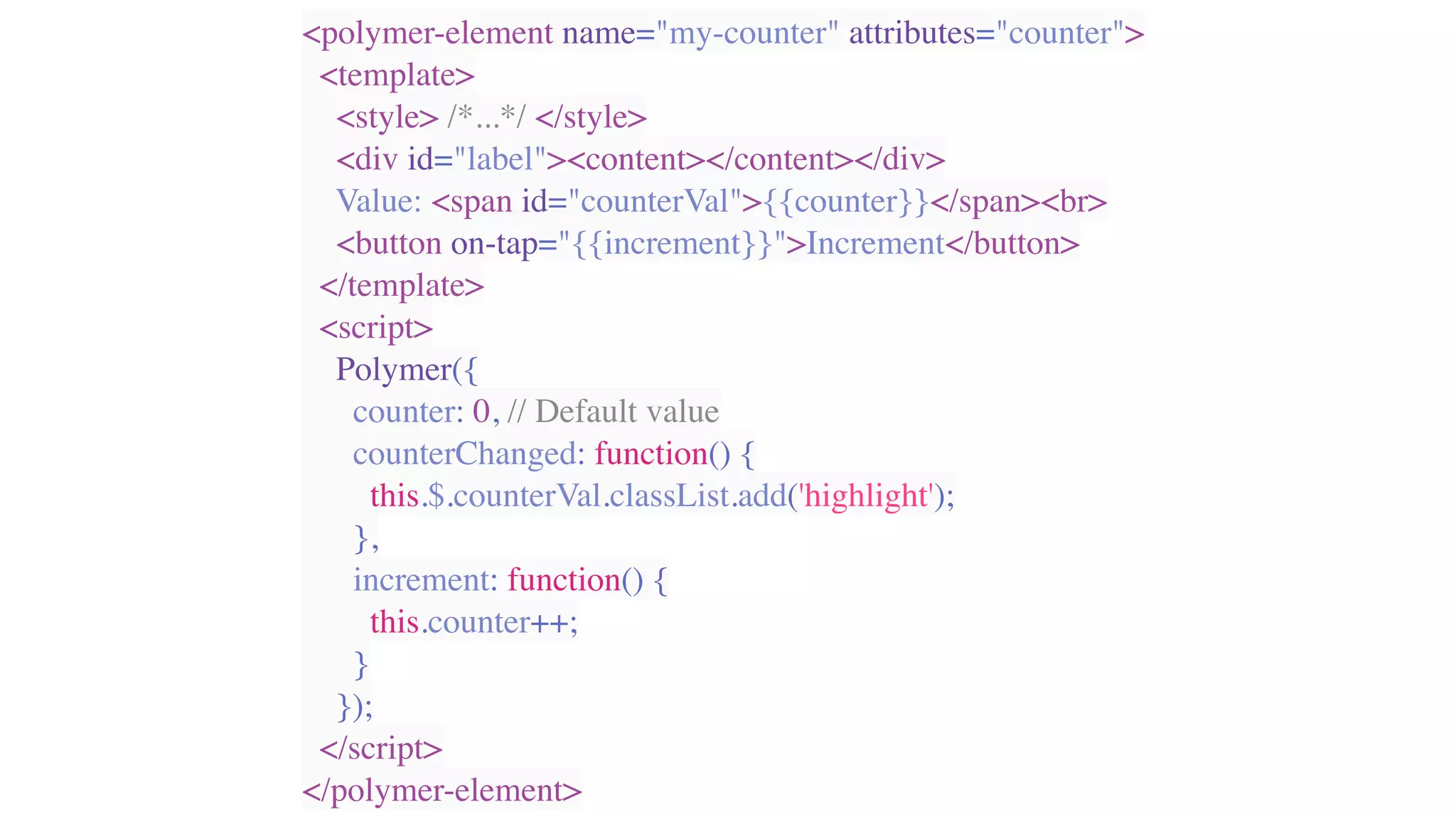 <polymer-element name="my-counter" attributes="counter">
<template>
<style> /*...*/ </style>
<div id="label"><content></content></div>
Value: <span id="counterVal">{{counter}}</span><br>
<button on-tap="{{increment}}">Increment</button>
</template>
<script>
Polymer({
counter: 0, // Default value
counterChanged: function() {
this.$.counterVal.classList.add('highlight');
},
increment: function() {
this.counter++;
}
});
</script>
</polymer-element>
 