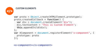 <x-component></x-component>
var proto = Object.create(HTMLElement.prototype);
proto.createdCallback = function() {
var div = document.createElement('div');
div.textContent = 'This is Custom Element';
this.appendChild(div);
};
var XComponent = document.registerElement('x-component', {
prototype: proto
});
 