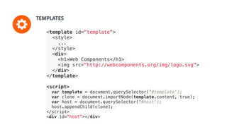 <template id="template">
<style>
...
</style>
<div>
<h1>Web Components</h1>
<img src="http://webcomponents.org/img/logo.svg">
</div>
</template>
<script>
var template = document.querySelector('#template');
var clone = document.importNode(template.content, true);
var host = document.querySelector('#host');
host.appendChild(clone);
</script>
<div id="host"></div>
 