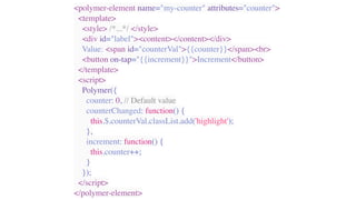 <polymer-element name="my-counter" attributes="counter">
<template>
<style> /*...*/ </style>
<div id="label"><content></content></div>
Value: <span id="counterVal">{{counter}}</span><br>
<button on-tap="{{increment}}">Increment</button>
</template>
<script>
Polymer({
counter: 0, // Default value
counterChanged: function() {
this.$.counterVal.classList.add('highlight');
},
increment: function() {
this.counter++;
}
});
</script>
</polymer-element>
 