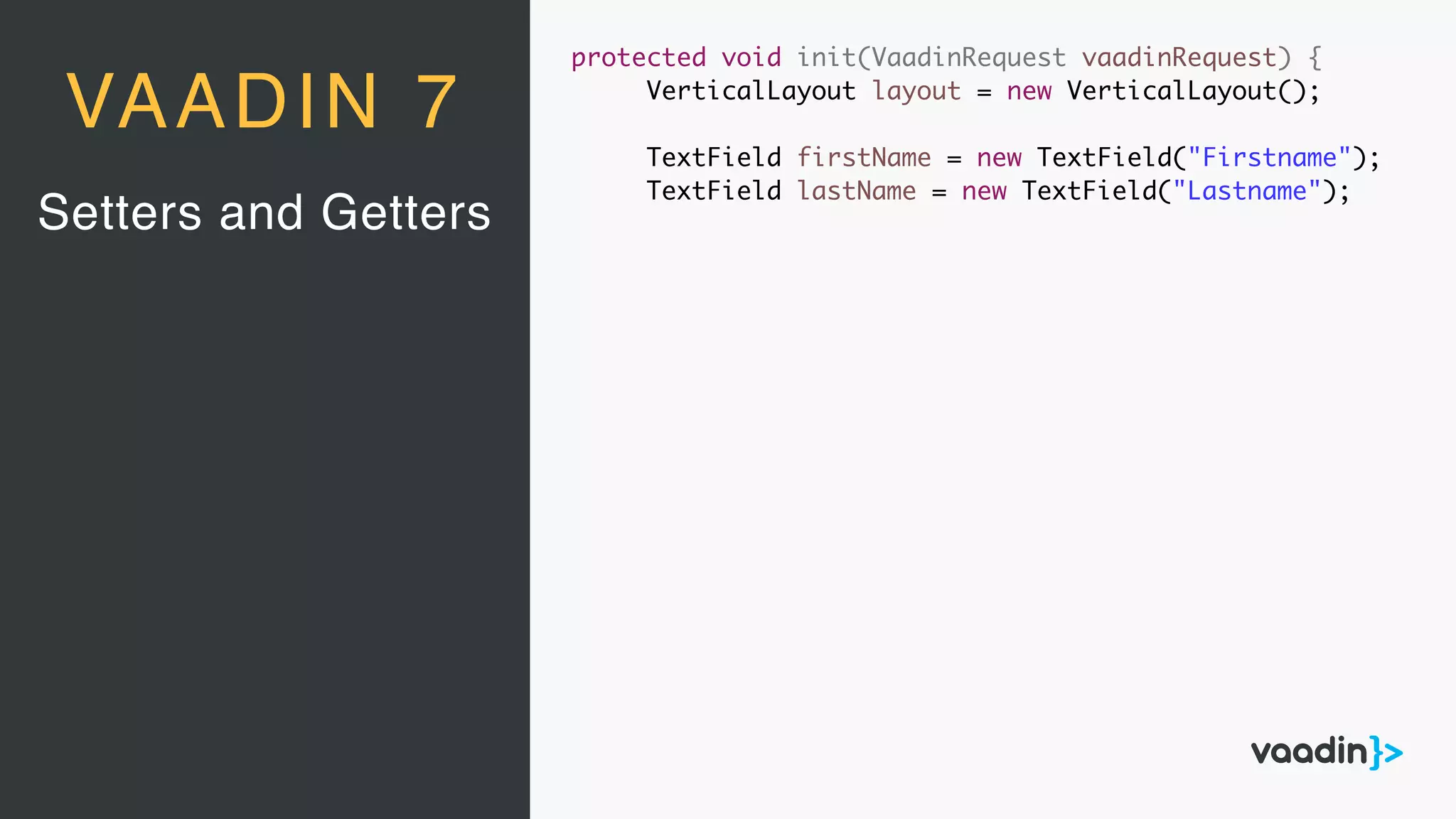 protected void init(VaadinRequest vaadinRequest) {
VerticalLayout layout = new VerticalLayout();
TextField firstName = new TextField("Firstname");
TextField lastName = new TextField("Lastname");
Setters and Getters
VAADIN 7
 