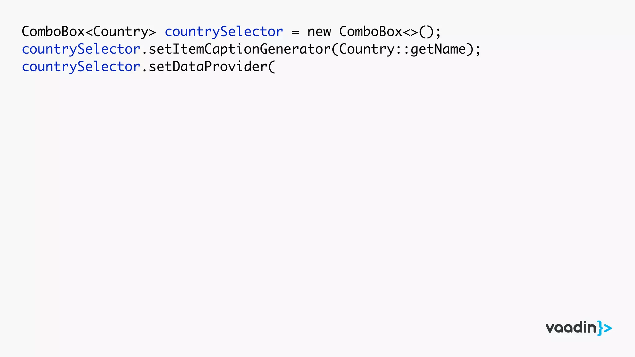 ComboBox<Country> countrySelector = new ComboBox<>();
countrySelector.setItemCaptionGenerator(Country::getName);
countrySelector.setDataProvider(
 