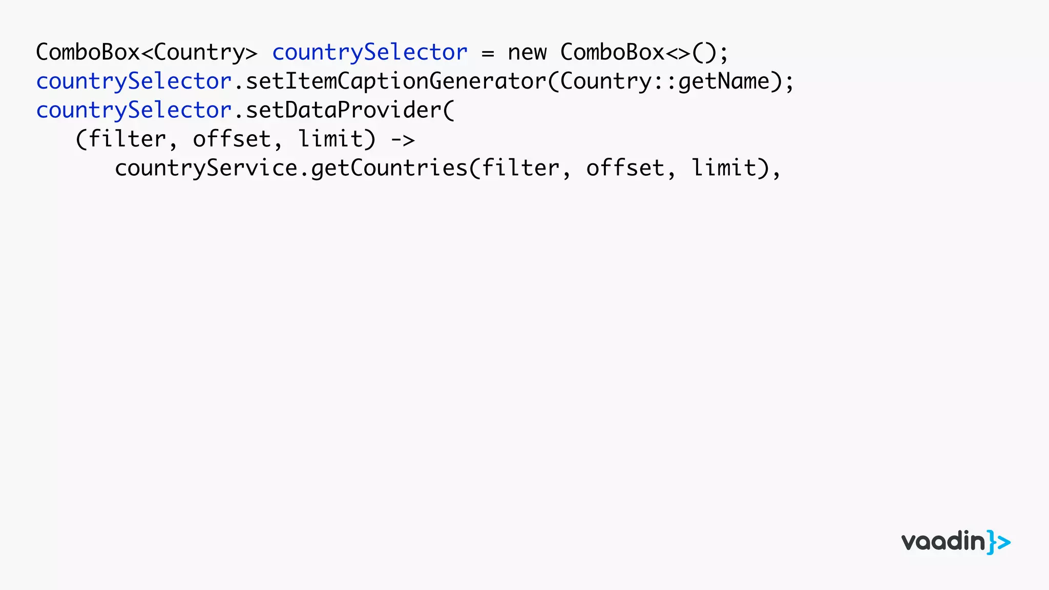 ComboBox<Country> countrySelector = new ComboBox<>();
countrySelector.setItemCaptionGenerator(Country::getName);
countrySelector.setDataProvider(
(filter, offset, limit) ->
countryService.getCountries(filter, offset, limit),
 