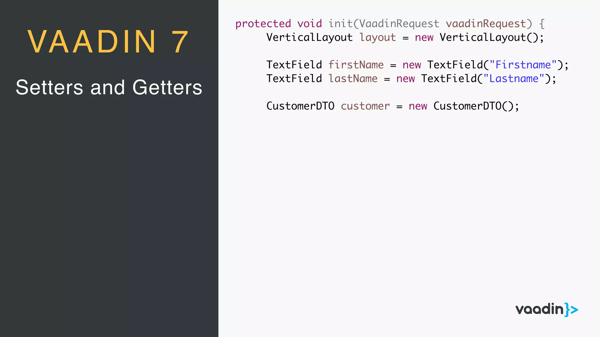 Setters and Getters
VAADIN 7
protected void init(VaadinRequest vaadinRequest) {
VerticalLayout layout = new VerticalLayout();
TextField firstName = new TextField("Firstname");
TextField lastName = new TextField("Lastname");
CustomerDTO customer = new CustomerDTO();
 