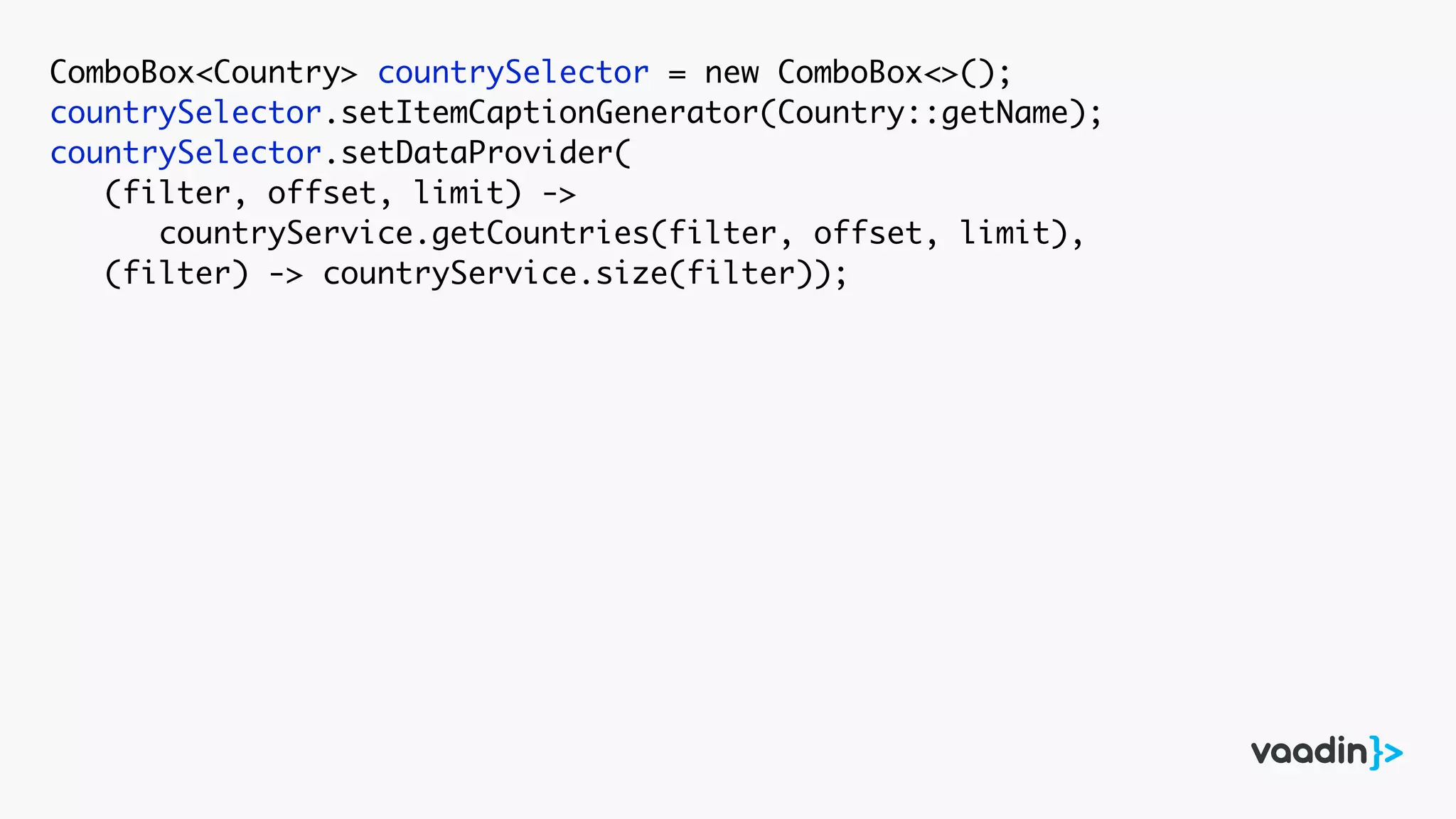 ComboBox<Country> countrySelector = new ComboBox<>();
countrySelector.setItemCaptionGenerator(Country::getName);
countrySelector.setDataProvider(
(filter, offset, limit) ->
countryService.getCountries(filter, offset, limit),
(filter) -> countryService.size(filter));
 