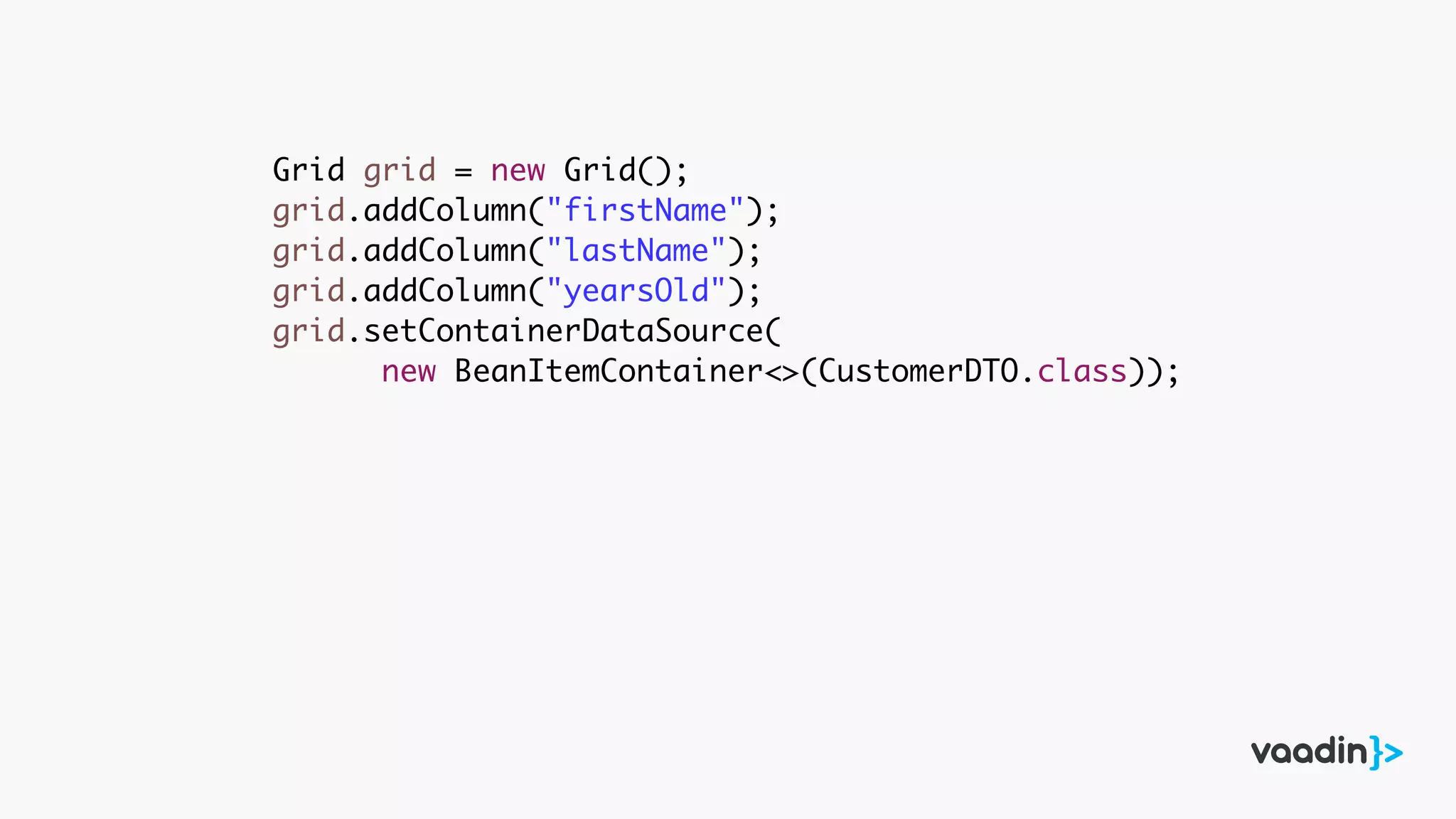 Grid grid = new Grid();
grid.addColumn("firstName");
grid.addColumn("lastName");
grid.addColumn("yearsOld");
grid.setContainerDataSource(
new BeanItemContainer<>(CustomerDTO.class));
 