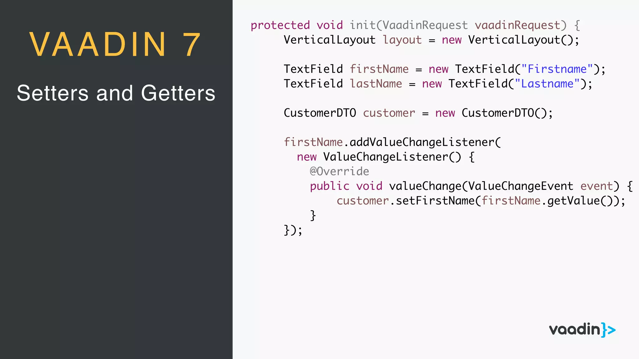 Setters and Getters
VAADIN 7
protected void init(VaadinRequest vaadinRequest) {
VerticalLayout layout = new VerticalLayout();
TextField firstName = new TextField("Firstname");
TextField lastName = new TextField("Lastname");
CustomerDTO customer = new CustomerDTO();
firstName.addValueChangeListener(
new ValueChangeListener() {
@Override
public void valueChange(ValueChangeEvent event) {
customer.setFirstName(firstName.getValue());
}
});
 