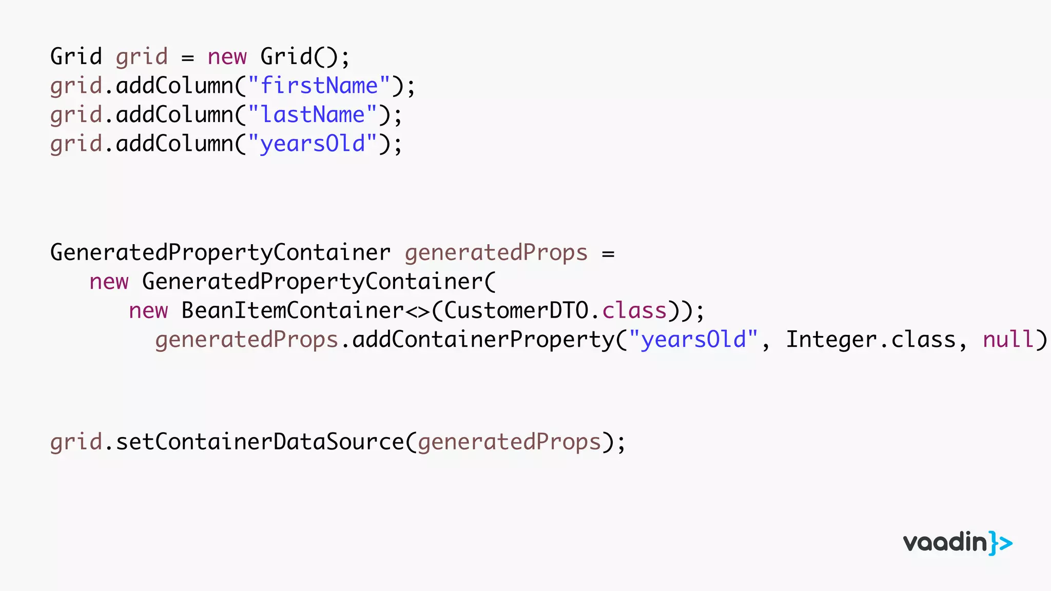 Grid grid = new Grid();
grid.addColumn("firstName");
grid.addColumn("lastName");
grid.addColumn("yearsOld");
GeneratedPropertyContainer generatedProps =
new GeneratedPropertyContainer(
new BeanItemContainer<>(CustomerDTO.class));
generatedProps.addContainerProperty("yearsOld", Integer.class, null);
grid.setContainerDataSource(generatedProps);
 