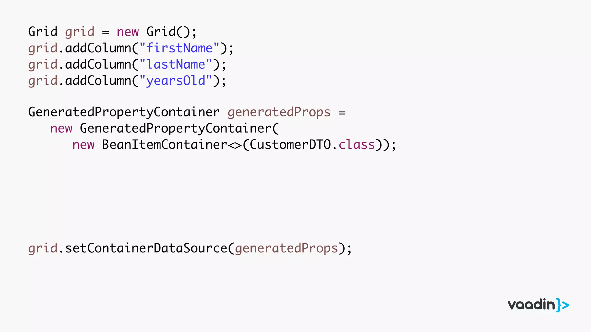 Grid grid = new Grid();
grid.addColumn("firstName");
grid.addColumn("lastName");
grid.addColumn("yearsOld");
GeneratedPropertyContainer generatedProps =
new GeneratedPropertyContainer(
new BeanItemContainer<>(CustomerDTO.class));
grid.setContainerDataSource(generatedProps);
 