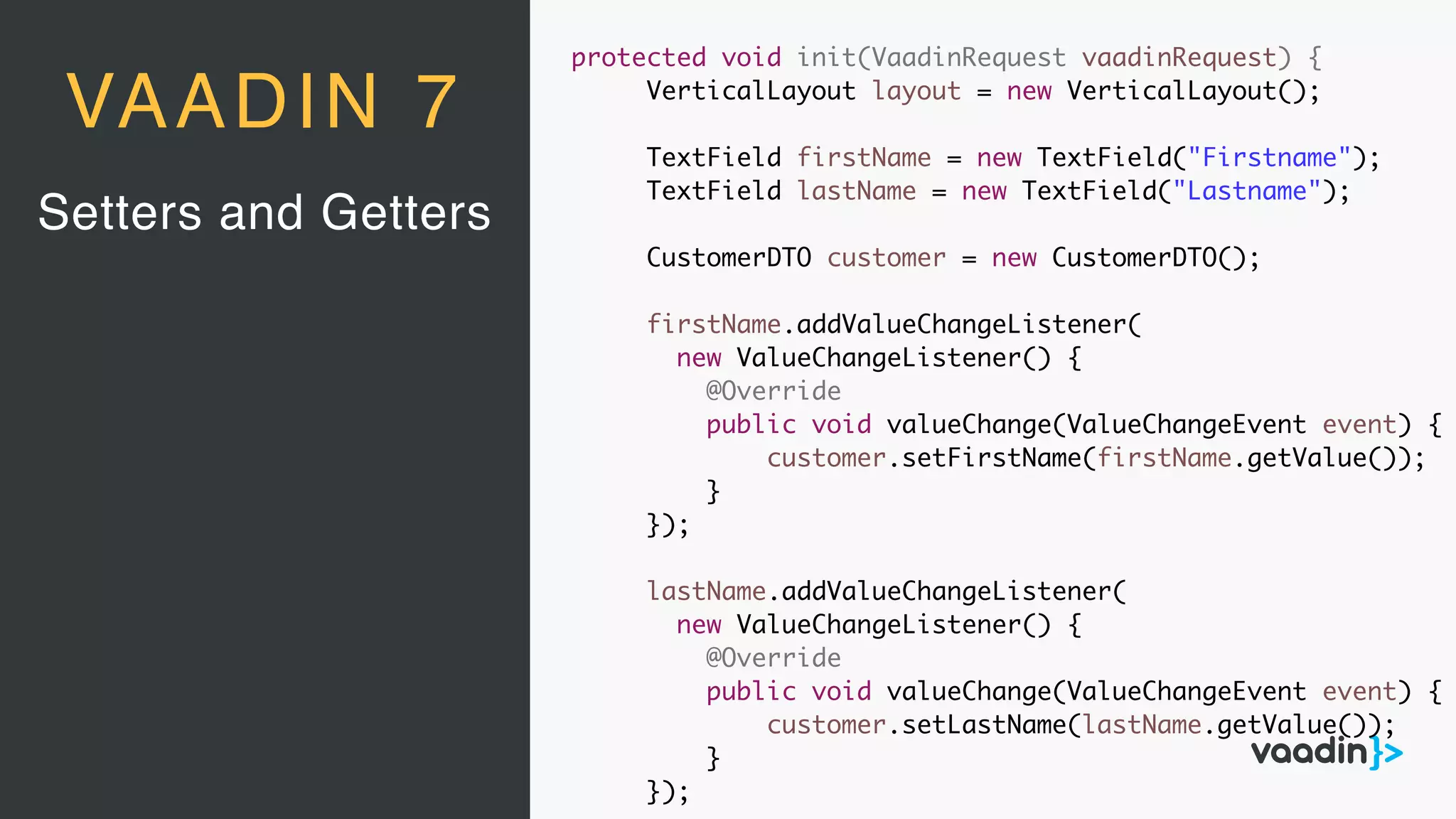 Setters and Getters
VAADIN 7
protected void init(VaadinRequest vaadinRequest) {
VerticalLayout layout = new VerticalLayout();
TextField firstName = new TextField("Firstname");
TextField lastName = new TextField("Lastname");
CustomerDTO customer = new CustomerDTO();
firstName.addValueChangeListener(
new ValueChangeListener() {
@Override
public void valueChange(ValueChangeEvent event) {
customer.setFirstName(firstName.getValue());
}
});
lastName.addValueChangeListener(
new ValueChangeListener() {
@Override
public void valueChange(ValueChangeEvent event) {
customer.setLastName(lastName.getValue());
}
});
 