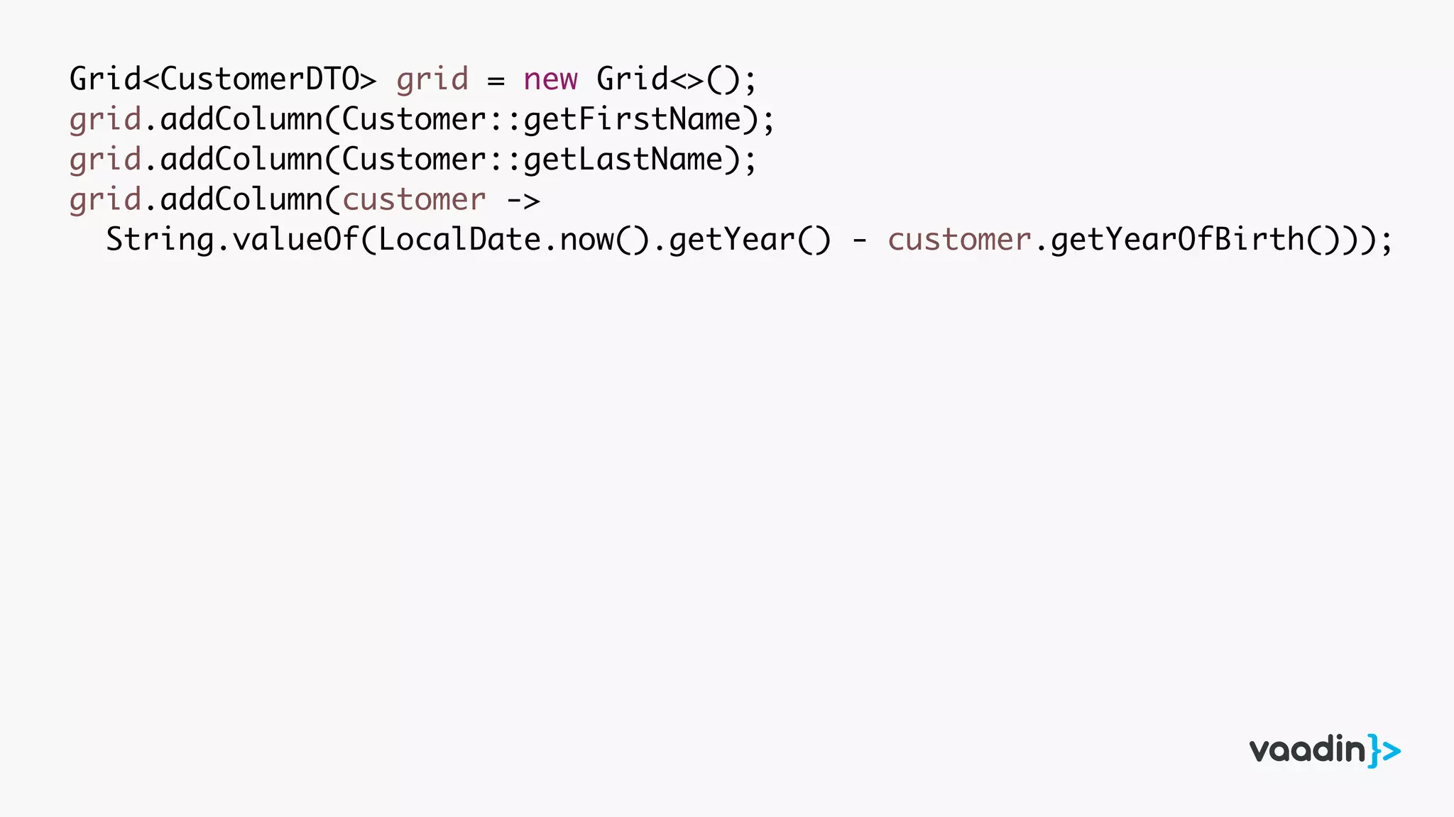 Grid<CustomerDTO> grid = new Grid<>();
grid.addColumn(Customer::getFirstName);
grid.addColumn(Customer::getLastName);
grid.addColumn(customer ->
String.valueOf(LocalDate.now().getYear() - customer.getYearOfBirth()));
 