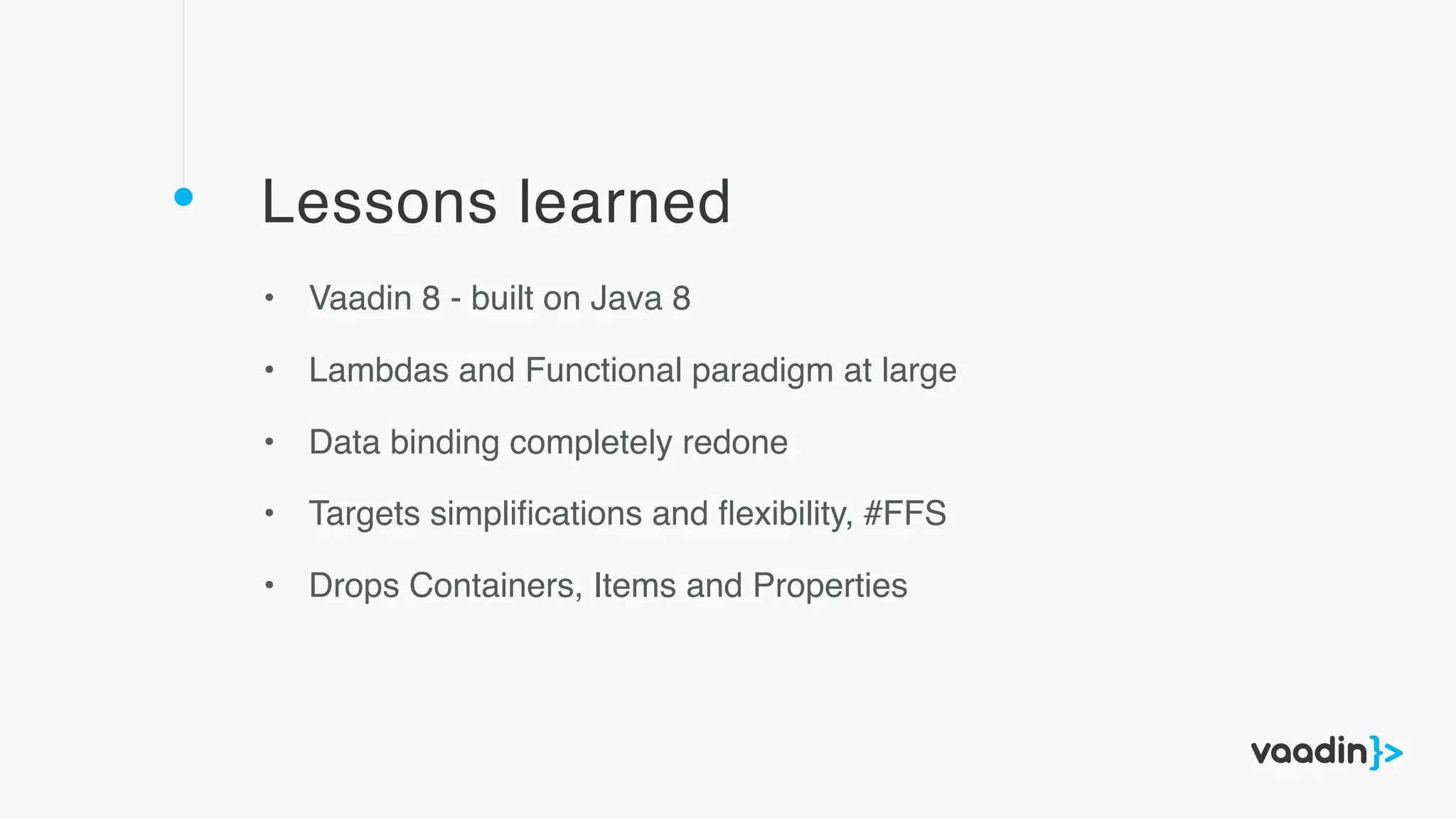 Lessons learned
• Vaadin 8 - built on Java 8
• Lambdas and Functional paradigm at large
• Data binding completely redone
• Targets simpliﬁcations and ﬂexibility, #FFS
• Drops Containers, Items and Properties
 