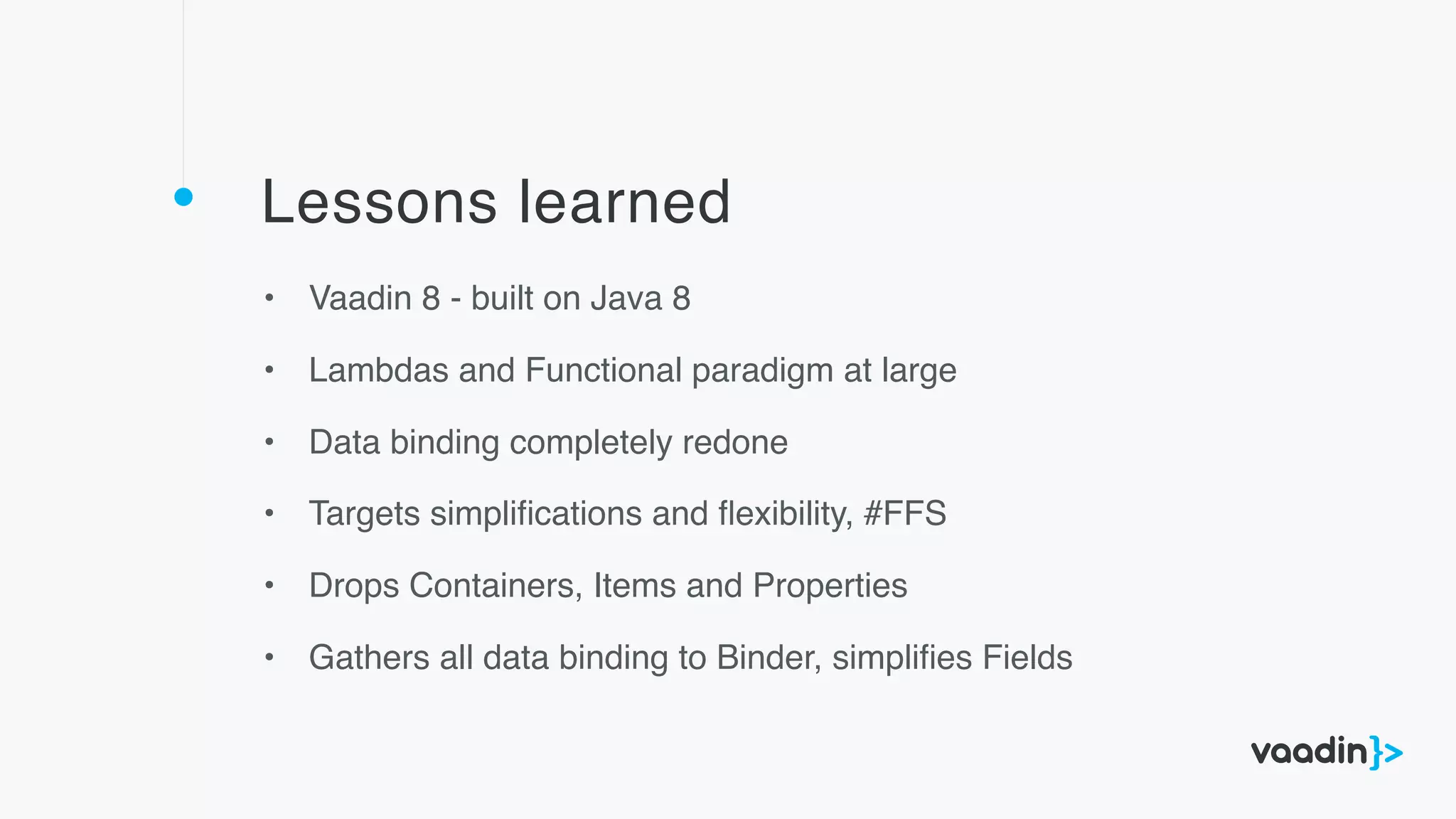 Lessons learned
• Vaadin 8 - built on Java 8
• Lambdas and Functional paradigm at large
• Data binding completely redone
• Targets simpliﬁcations and ﬂexibility, #FFS
• Drops Containers, Items and Properties
• Gathers all data binding to Binder, simpliﬁes Fields
 