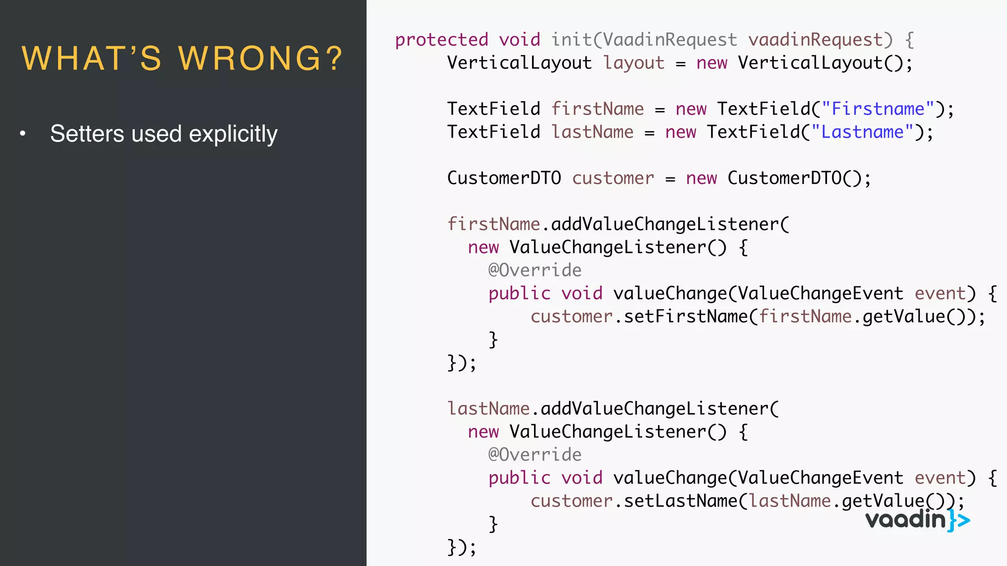 protected void init(VaadinRequest vaadinRequest) {
VerticalLayout layout = new VerticalLayout();
TextField firstName = new TextField("Firstname");
TextField lastName = new TextField("Lastname");
CustomerDTO customer = new CustomerDTO();
firstName.addValueChangeListener(
new ValueChangeListener() {
@Override
public void valueChange(ValueChangeEvent event) {
customer.setFirstName(firstName.getValue());
}
});
lastName.addValueChangeListener(
new ValueChangeListener() {
@Override
public void valueChange(ValueChangeEvent event) {
customer.setLastName(lastName.getValue());
}
});
• Setters used explicitly
WHAT’S WRONG?
 