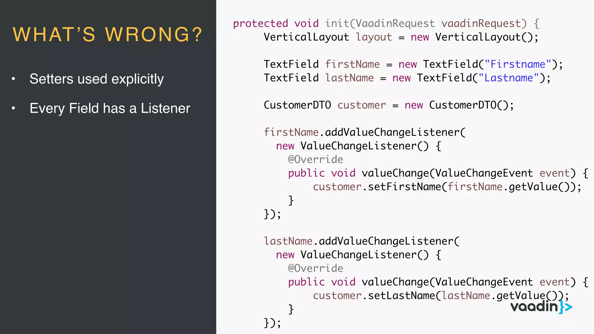 protected void init(VaadinRequest vaadinRequest) {
VerticalLayout layout = new VerticalLayout();
TextField firstName = new TextField("Firstname");
TextField lastName = new TextField("Lastname");
CustomerDTO customer = new CustomerDTO();
firstName.addValueChangeListener(
new ValueChangeListener() {
@Override
public void valueChange(ValueChangeEvent event) {
customer.setFirstName(firstName.getValue());
}
});
lastName.addValueChangeListener(
new ValueChangeListener() {
@Override
public void valueChange(ValueChangeEvent event) {
customer.setLastName(lastName.getValue());
}
});
• Setters used explicitly
• Every Field has a Listener
WHAT’S WRONG?
 