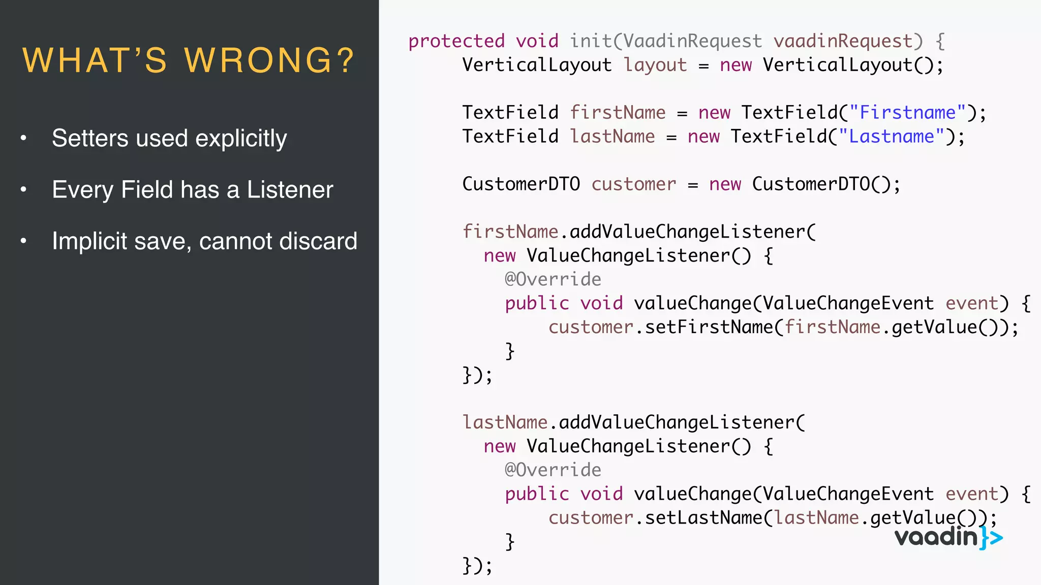 protected void init(VaadinRequest vaadinRequest) {
VerticalLayout layout = new VerticalLayout();
TextField firstName = new TextField("Firstname");
TextField lastName = new TextField("Lastname");
CustomerDTO customer = new CustomerDTO();
firstName.addValueChangeListener(
new ValueChangeListener() {
@Override
public void valueChange(ValueChangeEvent event) {
customer.setFirstName(firstName.getValue());
}
});
lastName.addValueChangeListener(
new ValueChangeListener() {
@Override
public void valueChange(ValueChangeEvent event) {
customer.setLastName(lastName.getValue());
}
});
• Setters used explicitly
• Every Field has a Listener
• Implicit save, cannot discard
WHAT’S WRONG?
 