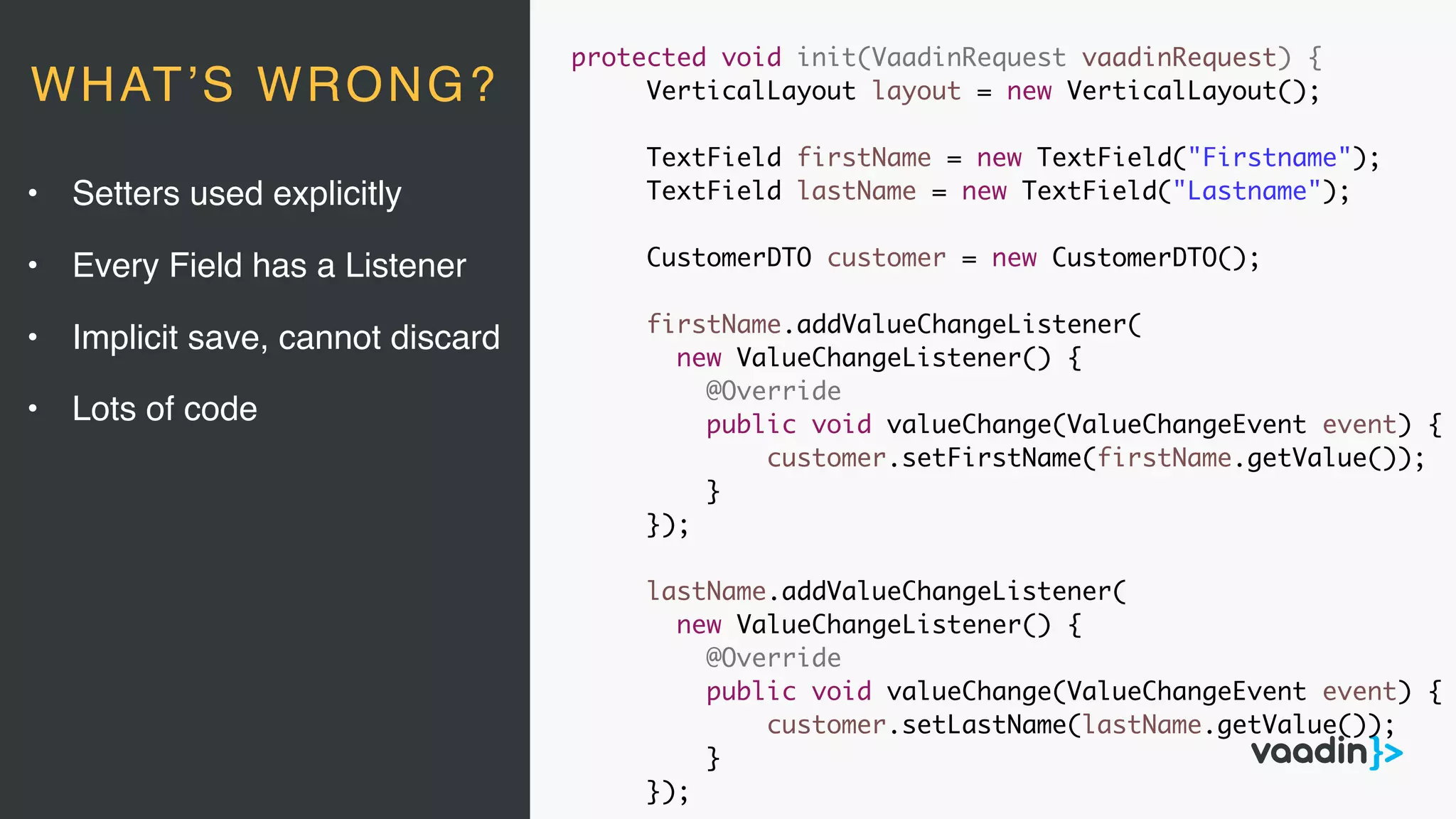 protected void init(VaadinRequest vaadinRequest) {
VerticalLayout layout = new VerticalLayout();
TextField firstName = new TextField("Firstname");
TextField lastName = new TextField("Lastname");
CustomerDTO customer = new CustomerDTO();
firstName.addValueChangeListener(
new ValueChangeListener() {
@Override
public void valueChange(ValueChangeEvent event) {
customer.setFirstName(firstName.getValue());
}
});
lastName.addValueChangeListener(
new ValueChangeListener() {
@Override
public void valueChange(ValueChangeEvent event) {
customer.setLastName(lastName.getValue());
}
});
• Setters used explicitly
• Every Field has a Listener
• Implicit save, cannot discard
• Lots of code
WHAT’S WRONG?
 
