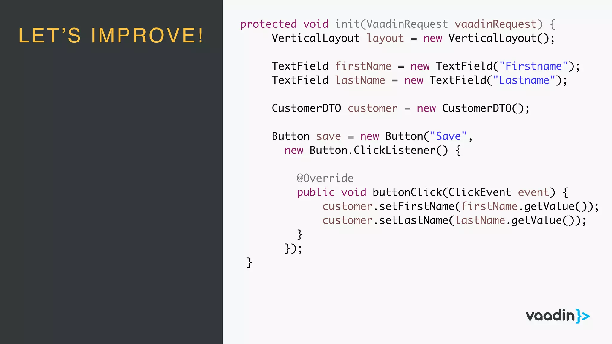 LET’S IMPROVE!
protected void init(VaadinRequest vaadinRequest) {
VerticalLayout layout = new VerticalLayout();
TextField firstName = new TextField("Firstname");
TextField lastName = new TextField("Lastname");
CustomerDTO customer = new CustomerDTO();
Button save = new Button("Save",
new Button.ClickListener() {
@Override
public void buttonClick(ClickEvent event) {
customer.setFirstName(firstName.getValue());
customer.setLastName(lastName.getValue());
}
});
}
 