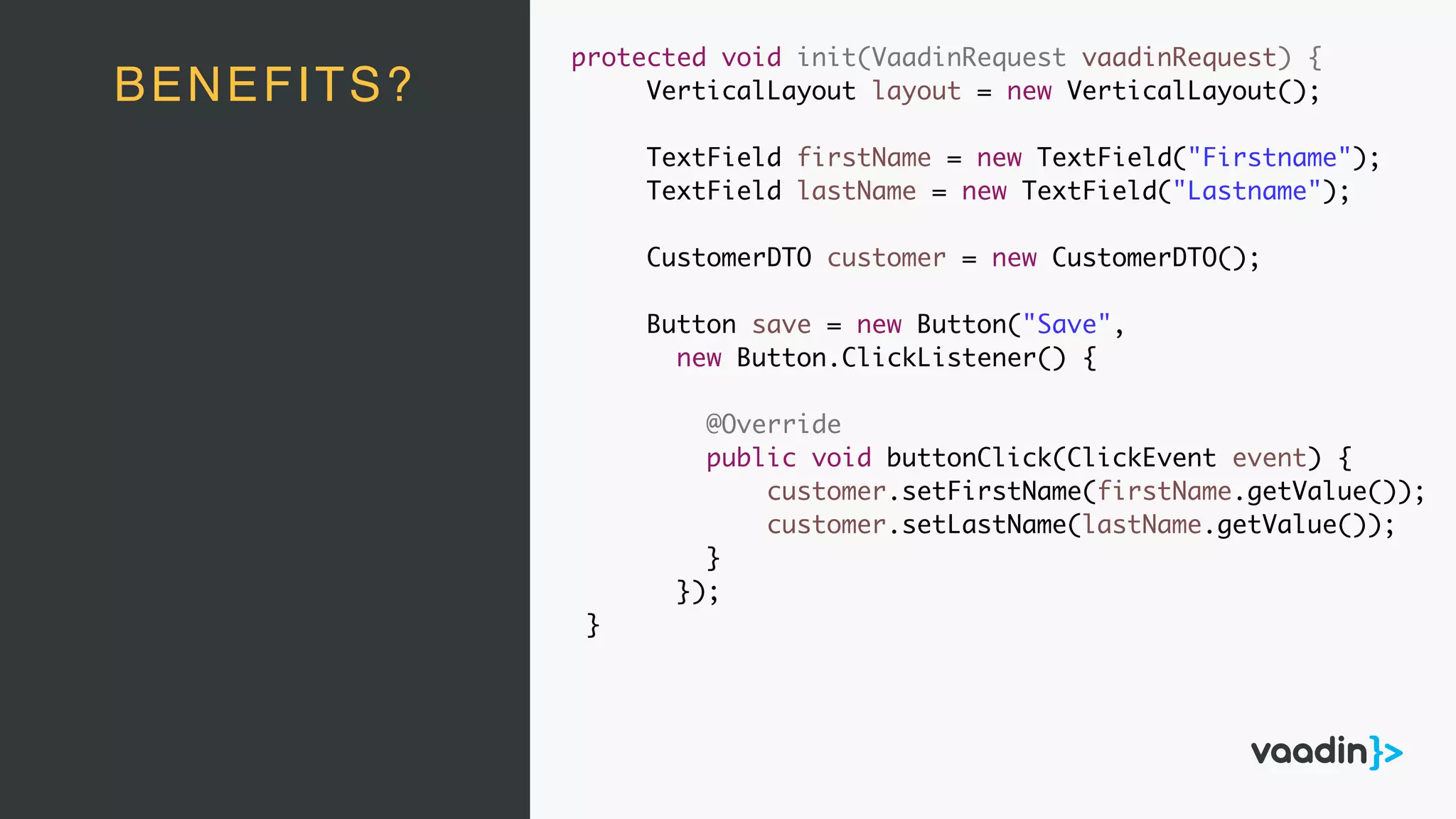 protected void init(VaadinRequest vaadinRequest) {
VerticalLayout layout = new VerticalLayout();
TextField firstName = new TextField("Firstname");
TextField lastName = new TextField("Lastname");
CustomerDTO customer = new CustomerDTO();
Button save = new Button("Save",
new Button.ClickListener() {
@Override
public void buttonClick(ClickEvent event) {
customer.setFirstName(firstName.getValue());
customer.setLastName(lastName.getValue());
}
});
}
BENEFITS?
 