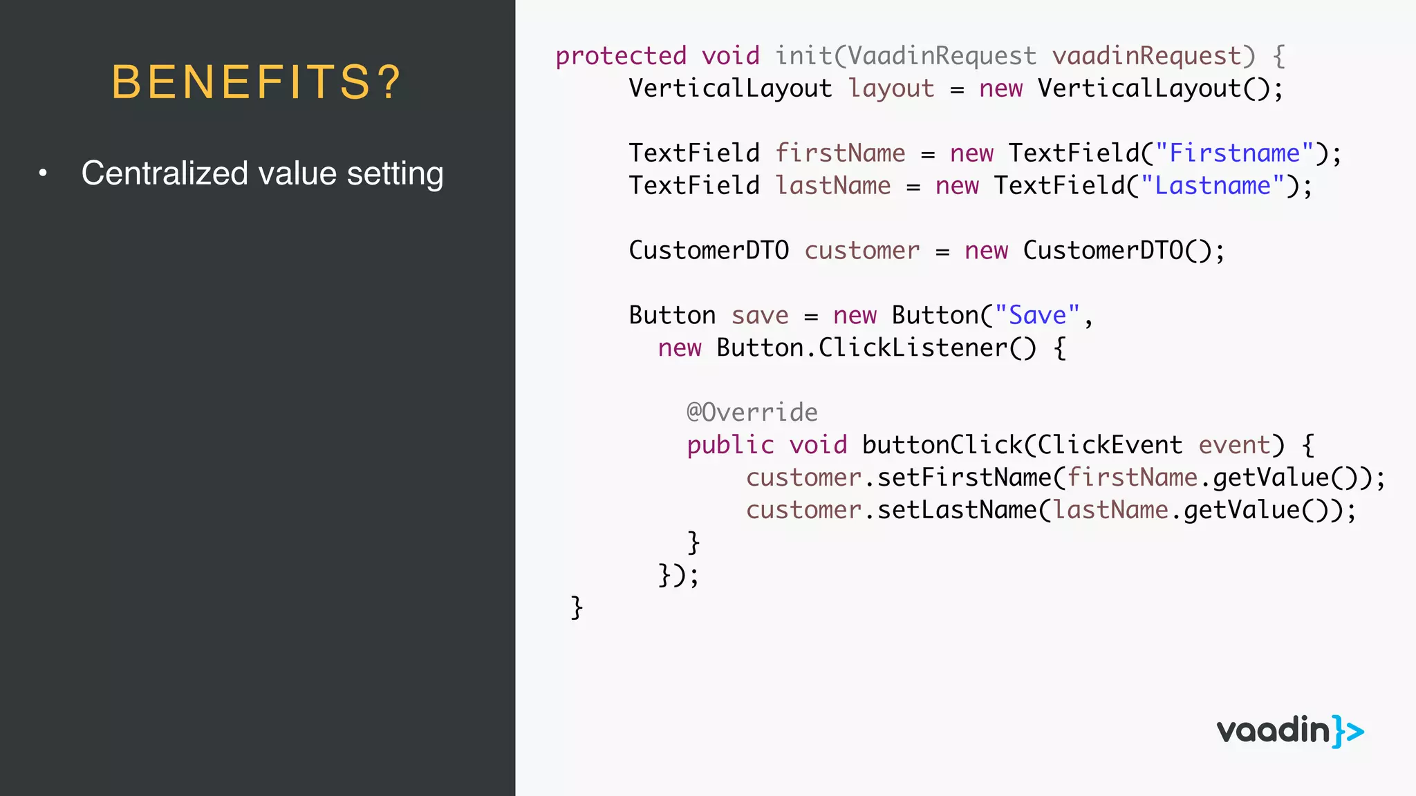 protected void init(VaadinRequest vaadinRequest) {
VerticalLayout layout = new VerticalLayout();
TextField firstName = new TextField("Firstname");
TextField lastName = new TextField("Lastname");
CustomerDTO customer = new CustomerDTO();
Button save = new Button("Save",
new Button.ClickListener() {
@Override
public void buttonClick(ClickEvent event) {
customer.setFirstName(firstName.getValue());
customer.setLastName(lastName.getValue());
}
});
}
BENEFITS?
• Centralized value setting
 